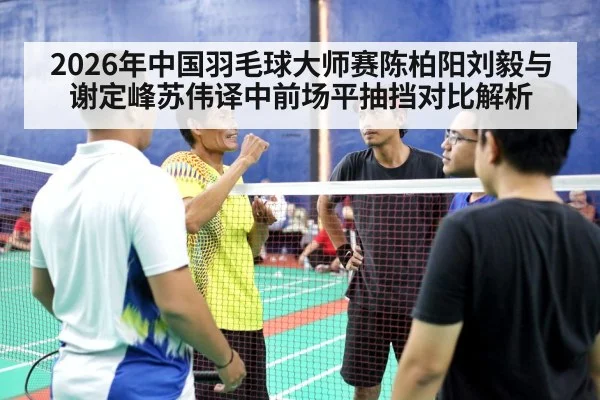 2026年中国羽毛球大师赛陈柏阳刘毅与谢定峰苏伟译中前场平抽挡对比解析 - j9 game