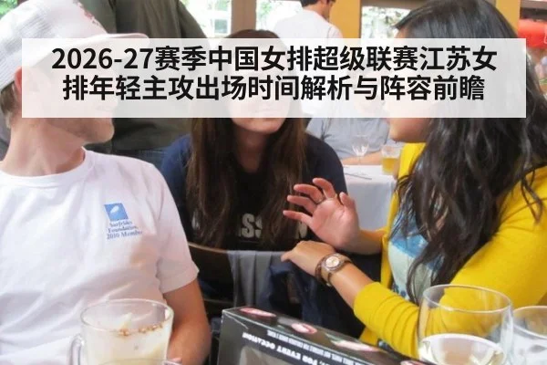 2026-27赛季中国女排超级联赛江苏女排年轻主攻出场时间解析与阵容前瞻 - jiuyouhui