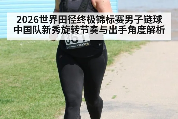 2026世界田径终极锦标赛男子链球中国队新秀旋转节奏与出手角度解析 - jiuyouhui