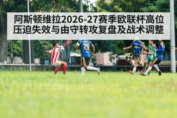 阿斯顿维拉2026-27赛季欧联杯高位压迫失效与由守转攻复盘及战术调整 - jiuyouhui
