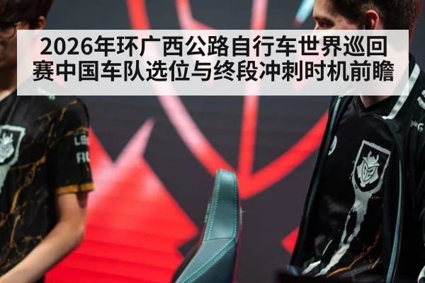 2026年环广西公路自行车世界巡回赛中国车队选位与终段冲刺时机前瞻 - j9 game