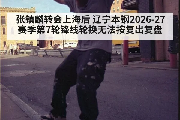 张镇麟转会上海后 辽宁本钢2026-27赛季第7轮锋线轮换无法按复出复盘
